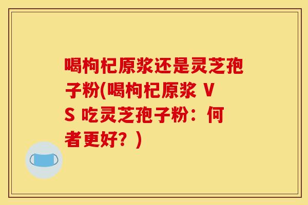 喝枸杞原浆还是灵芝孢子粉(喝枸杞原浆 VS 吃灵芝孢子粉:何者更好?)