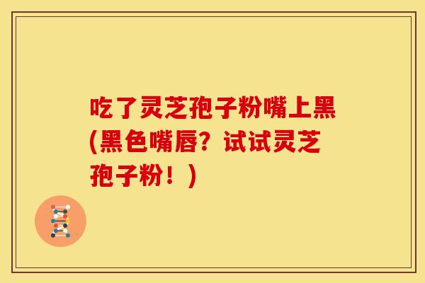吃了灵芝孢子粉嘴上黑(黑色嘴唇?试试灵芝孢子粉!)