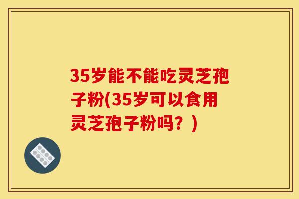 35岁能不能吃灵芝孢子粉(35岁可以食用灵芝孢子粉吗?)