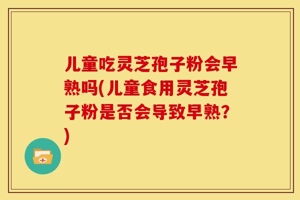 儿童吃灵芝孢子粉会早熟吗(儿童食用灵芝孢子粉是否会导致早熟？)