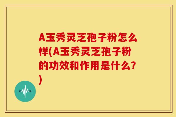 A玉秀灵芝孢子粉怎么样(A玉秀灵芝孢子粉的功效和作用是什么?)