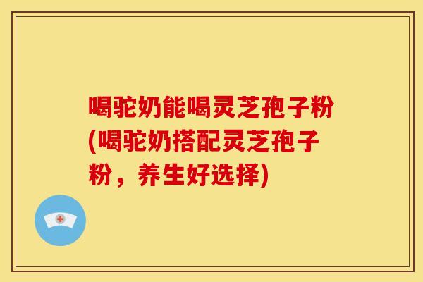 喝驼奶能喝灵芝孢子粉(喝驼奶搭配灵芝孢子粉,养生好选择)
