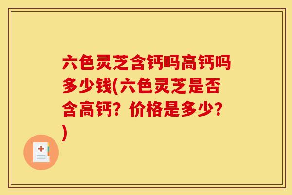 六色灵芝含钙吗高钙吗多少钱(六色灵芝是否含高钙?价格是多少?)