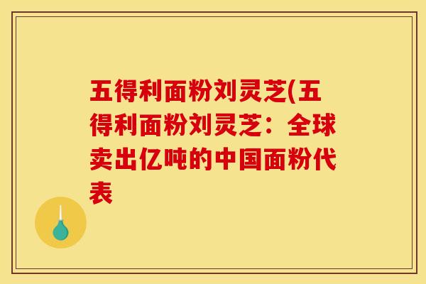五得利面粉刘灵芝(五得利面粉刘灵芝:全球卖出亿吨的中国面粉代表