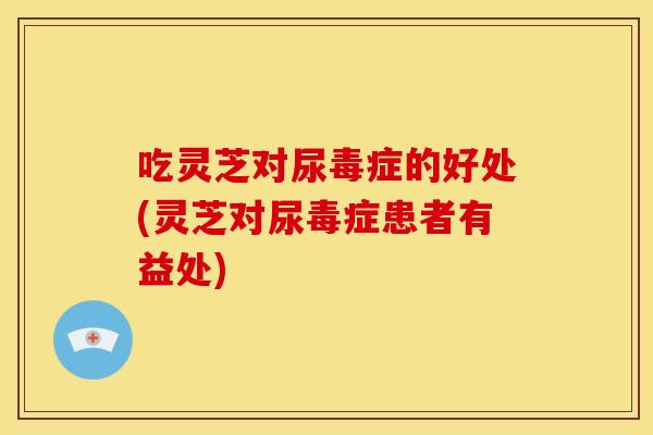 吃灵芝对尿毒症的好处(灵芝对尿毒症患者有益处)