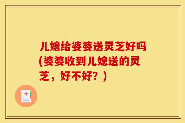 儿媳给婆婆送灵芝好吗(婆婆收到儿媳送的灵芝,好不好?)