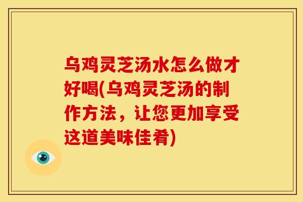 乌鸡灵芝汤水怎么做才好喝(乌鸡灵芝汤的制作方法,让您更加享受这道美味佳肴)