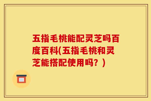 五指毛桃能配灵芝吗百度百科(五指毛桃和灵芝能搭配使用吗?)