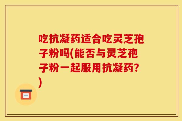 吃抗凝药适合吃灵芝孢子粉吗(能否与灵芝孢子粉一起服用抗凝药?)