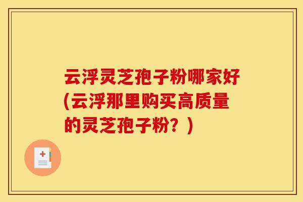 云浮灵芝孢子粉哪家好(云浮那里购买高质量的灵芝孢子粉?)