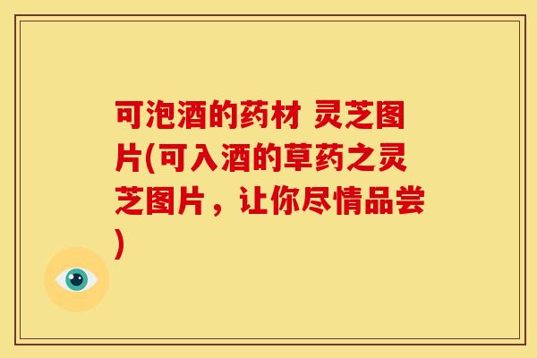 可泡酒的药材 灵芝图片(可入酒的草药之灵芝图片,让你尽情品尝)