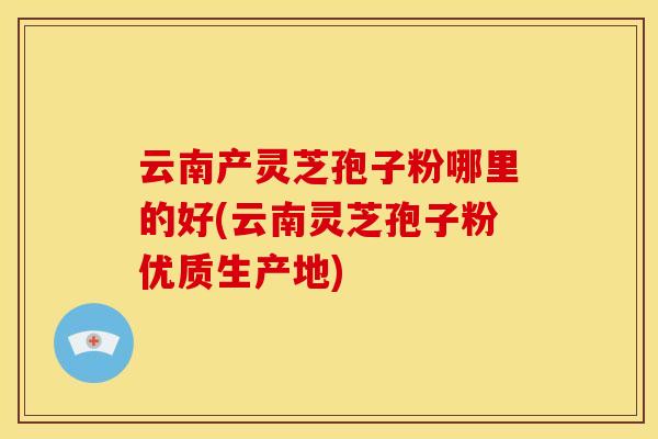 云南产灵芝孢子粉哪里的好(云南灵芝孢子粉优质生产地)