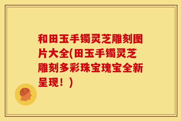 和田玉手镯灵芝雕刻图片大全(田玉手镯灵芝雕刻多彩珠宝瑰宝全新呈现!)