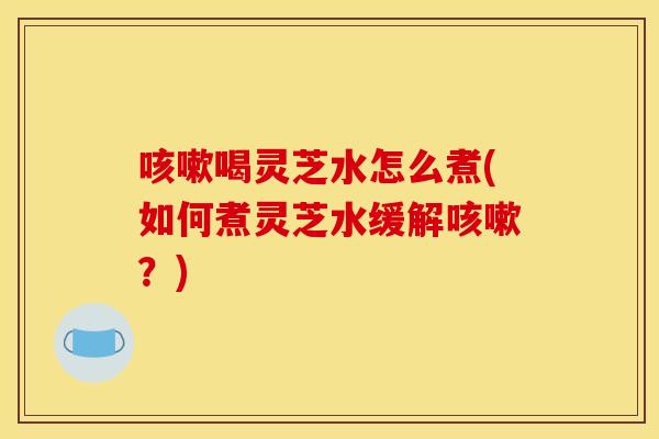 咳嗽喝灵芝水怎么煮(如何煮灵芝水缓解咳嗽?)