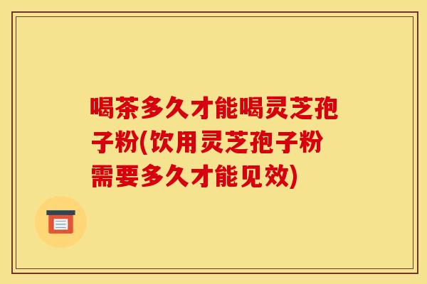 喝茶多久才能喝灵芝孢子粉(饮用灵芝孢子粉需要多久才能见效)