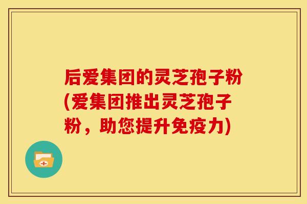 后爱集团的灵芝孢子粉(爱集团推出灵芝孢子粉,助您提升免疫力)