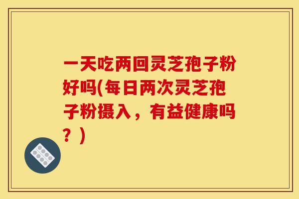 一天吃两回灵芝孢子粉好吗(每日两次灵芝孢子粉摄入,有益健康吗?)