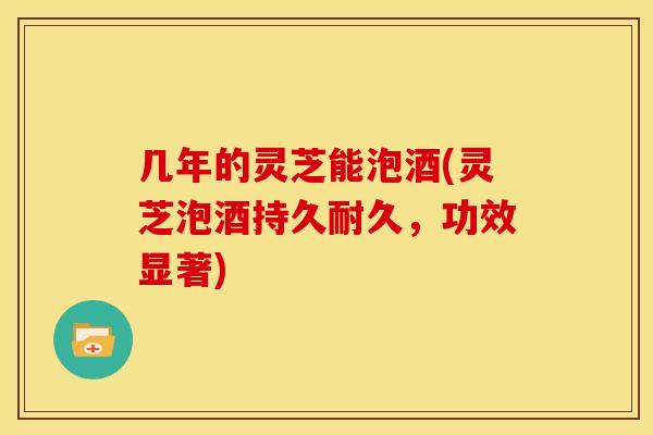 几年的灵芝能泡酒(灵芝泡酒持久耐久,功效显著)