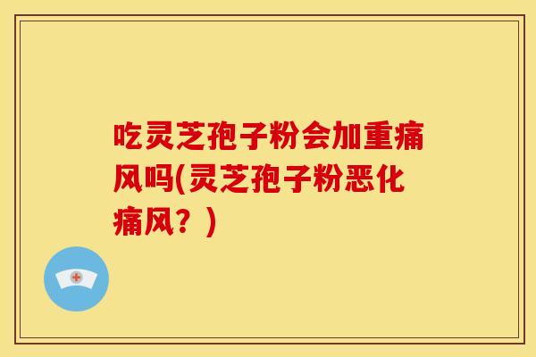 吃灵芝孢子粉会加重痛风吗(灵芝孢子粉恶化痛风?)