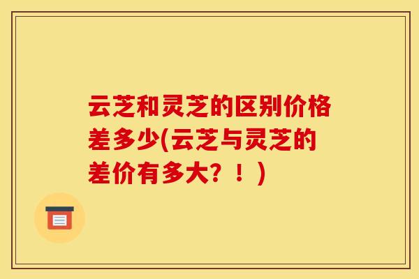云芝和灵芝的区别价格差多少(云芝与灵芝的差价有多大?!)
