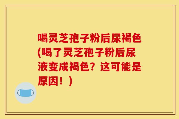 喝灵芝孢子粉后尿褐色(喝了灵芝孢子粉后尿液变成褐色?这可能是原因!)