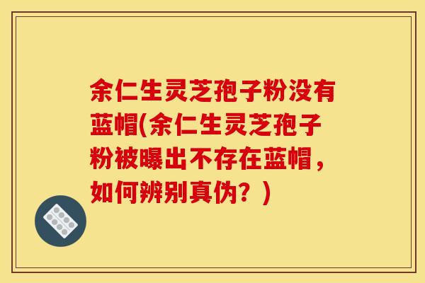 余仁生灵芝孢子粉没有蓝帽(余仁生灵芝孢子粉被曝出不存在蓝帽,如何辨别真伪?)