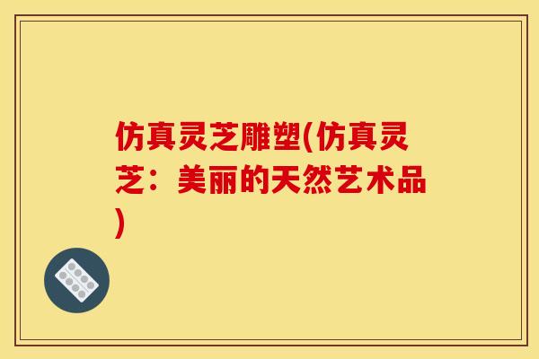 仿真灵芝雕塑(仿真灵芝:美丽的天然艺术品)