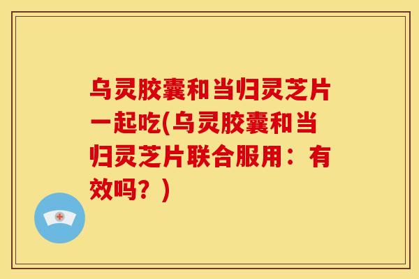 乌灵胶囊和当归灵芝片一起吃(乌灵胶囊和当归灵芝片联合服用：有效吗？)