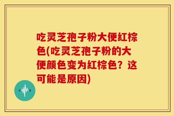 吃灵芝孢子粉大便红棕色(吃灵芝孢子粉的大便颜色变为红棕色?这可能是原因)