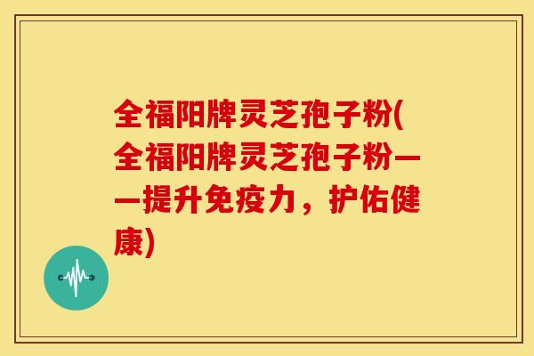 全福阳牌灵芝孢子粉(全福阳牌灵芝孢子粉——提升免疫力,护佑健康)