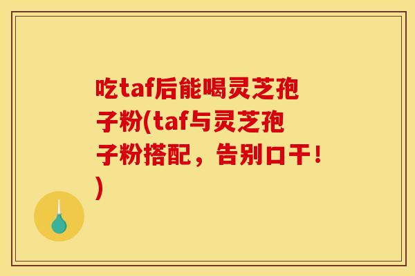 吃taf后能喝灵芝孢子粉(taf与灵芝孢子粉搭配,告别口干!)