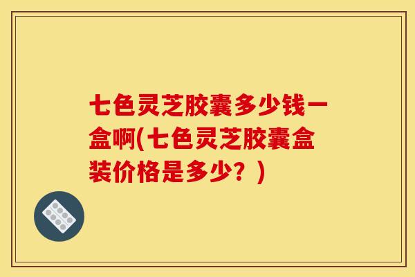 七色灵芝胶囊多少钱一盒啊(七色灵芝胶囊盒装价格是多少?)