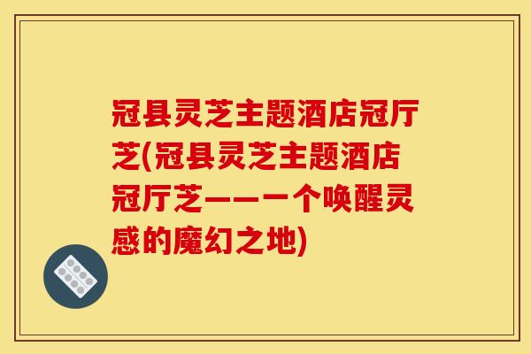 冠县灵芝主题酒店冠厅芝(冠县灵芝主题酒店冠厅芝——一个唤醒灵感的魔幻之地)