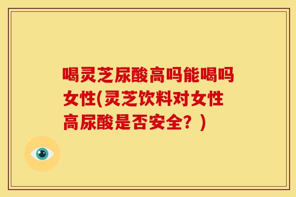 喝灵芝尿酸高吗能喝吗女性(灵芝饮料对女性高尿酸是否安全?)