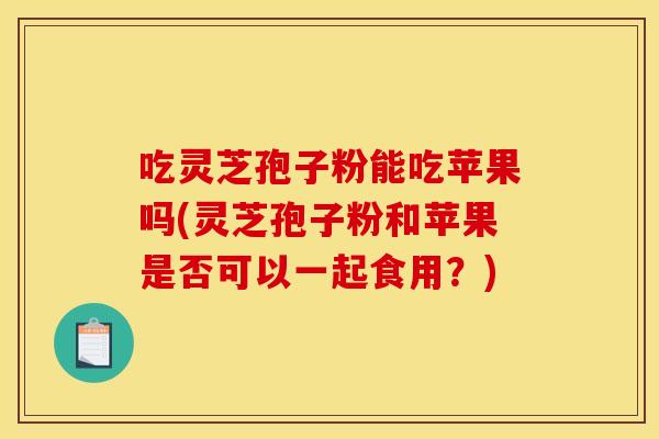 吃灵芝孢子粉能吃苹果吗(灵芝孢子粉和苹果是否可以一起食用?)