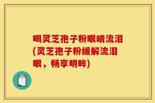 喝灵芝孢子粉眼晴流泪(灵芝孢子粉缓解流泪眼，畅享明眸)