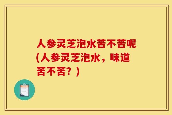 人参灵芝泡水苦不苦呢(人参灵芝泡水，味道苦不苦？)