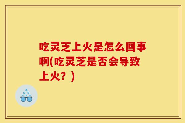 吃灵芝上火是怎么回事啊(吃灵芝是否会导致上火？)