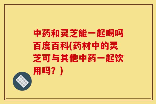 中药和灵芝能一起喝吗百度百科(药材中的灵芝可与其他中药一起饮用吗?)