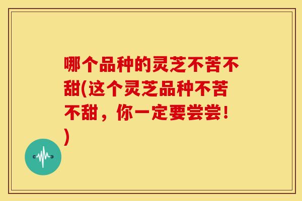 哪个品种的灵芝不苦不甜(这个灵芝品种不苦不甜,你一定要尝尝!)