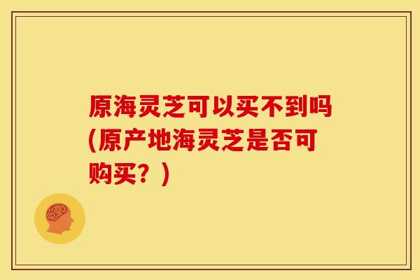 原海灵芝可以买不到吗(原产地海灵芝是否可购买？)