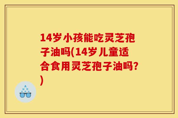 14岁小孩能吃灵芝孢子油吗(14岁儿童适合食用灵芝孢子油吗?)