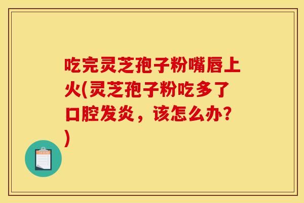 吃完灵芝孢子粉嘴唇上火(灵芝孢子粉吃多了口腔发炎,该怎么办?)
