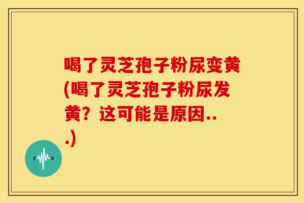 喝了灵芝孢子粉尿变黄(喝了灵芝孢子粉尿发黄？这可能是原因...)