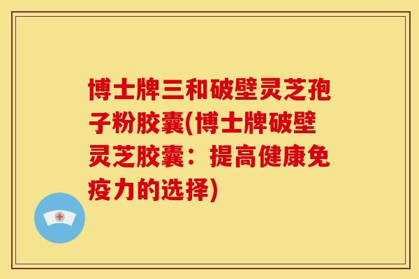 博士牌三和破壁灵芝孢子粉胶囊(博士牌破壁灵芝胶囊:提高健康免疫力的选择)