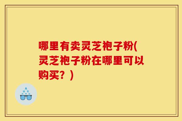 哪里有卖灵芝袍子粉(灵芝袍子粉在哪里可以购买？)