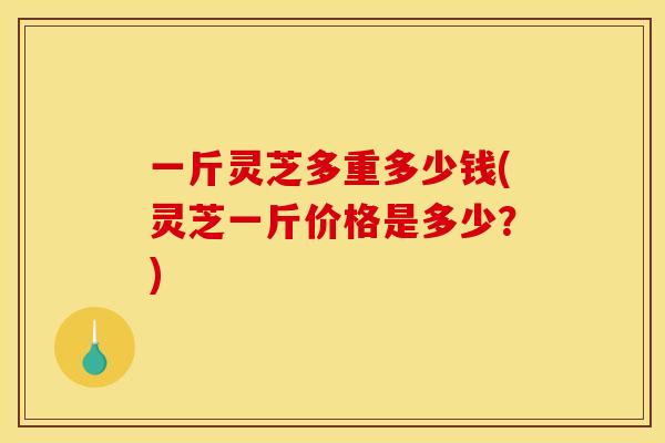 一斤灵芝多重多少钱(灵芝一斤价格是多少?)