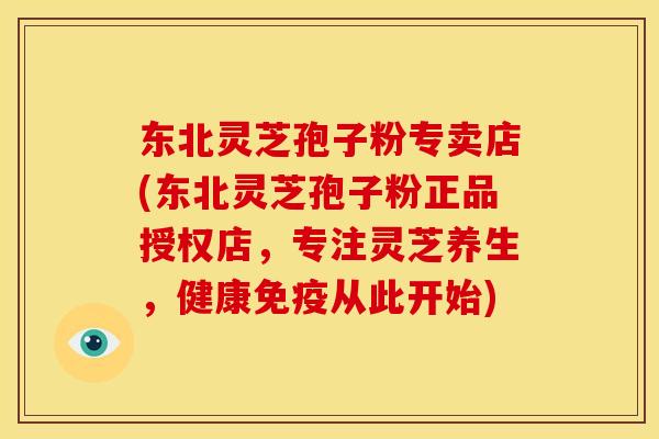 东北灵芝孢子粉专卖店(东北灵芝孢子粉正品授权店,专注灵芝养生,健康免疫从此开始)