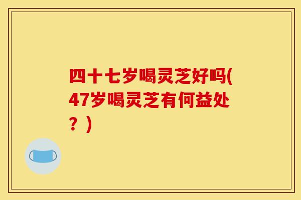 四十七岁喝灵芝好吗(47岁喝灵芝有何益处？)