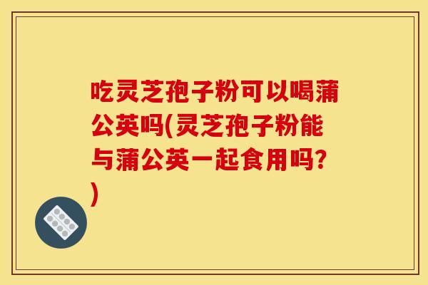 吃灵芝孢子粉可以喝蒲公英吗(灵芝孢子粉能与蒲公英一起食用吗?)